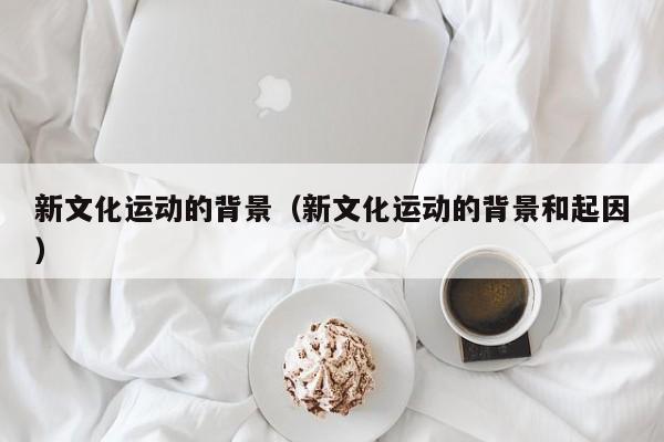 新文化运动的背景（新文化运动的背景和起因）