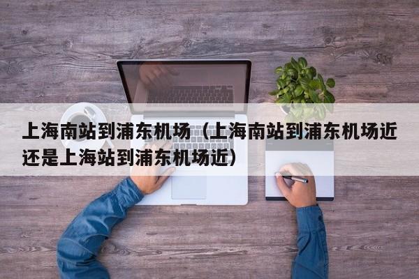 上海南站到浦东机场（上海南站到浦东机场近还是上海站到浦东机场近）