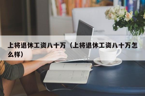 上将退休工资八十万（上将退休工资八十万怎么样）