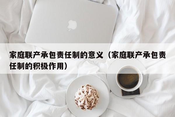 家庭联产承包责任制的意义（家庭联产承包责任制的积极作用）
