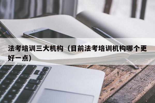 法考培训三大机构（目前法考培训机构哪个更好一点）