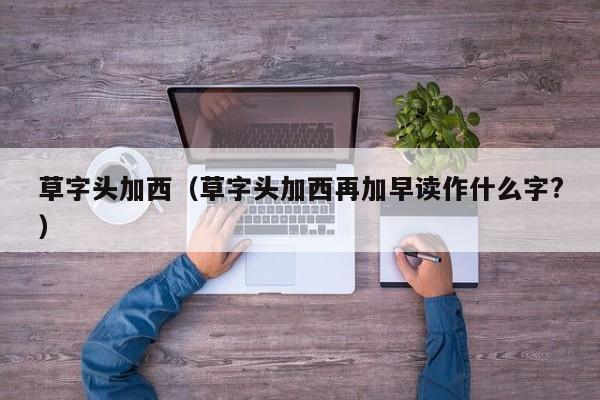 草字头加西（草字头加西再加早读作什么字?）