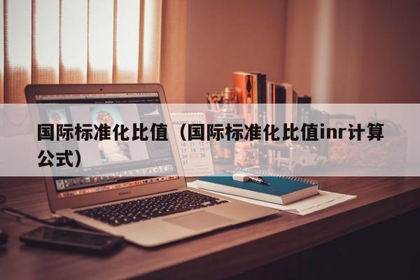 国际标准化比值（国际标准化比值inr计算公式）