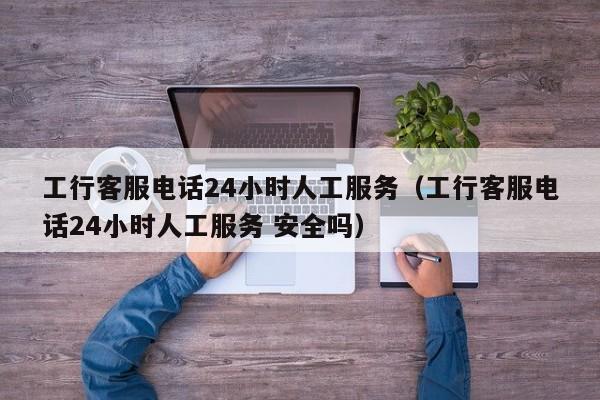 工行客服电话24小时人工服务（工行客服电话24小时人工服务 安全吗）