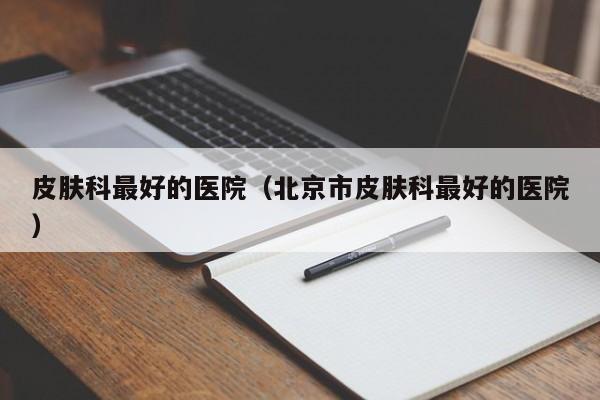 皮肤科最好的医院（北京市皮肤科最好的医院）