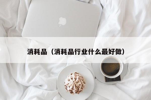 消耗品（消耗品行业什么最好做）