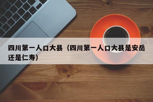 四川第一人口大县（四川第一人口大县是安岳还是仁寿）