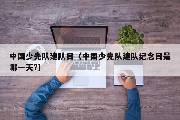 中国少先队建队日（中国少先队建队纪念日是哪一天?）