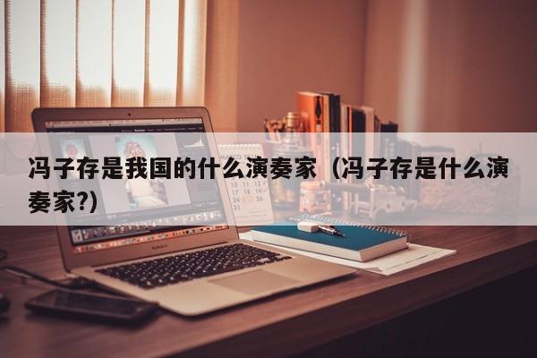 冯子存是我国的什么演奏家（冯子存是什么演奏家?）
