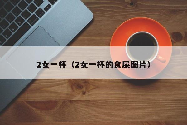 2女一杯（2女一杯的食屎图片）