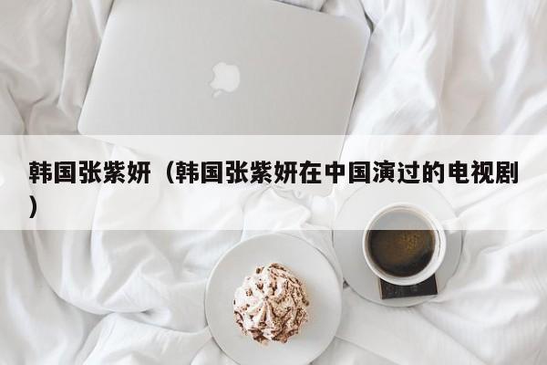 韩国张紫妍（韩国张紫妍在中国演过的电视剧）