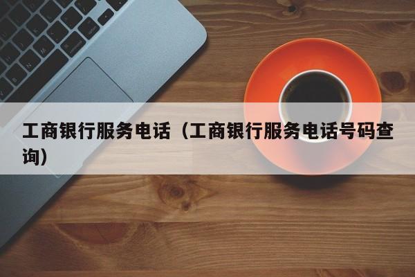 工商银行服务电话（工商银行服务电话号码查询）