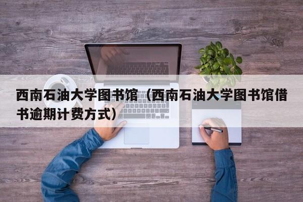 西南石油大学图书馆（西南石油大学图书馆借书逾期计费方式）