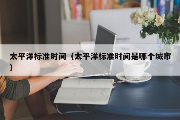 太平洋标准时间（太平洋标准时间是哪个城市）