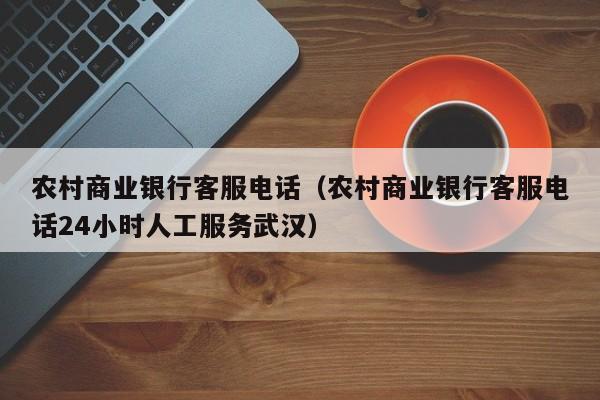 农村商业银行客服电话（农村商业银行客服电话24小时人工服务武汉）