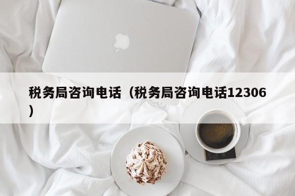 税务局咨询电话（税务局咨询电话12306）