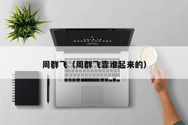 周群飞（周群飞靠谁起来的）