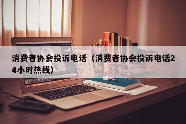 消费者协会投诉电话（消费者协会投诉电话24小时热线）