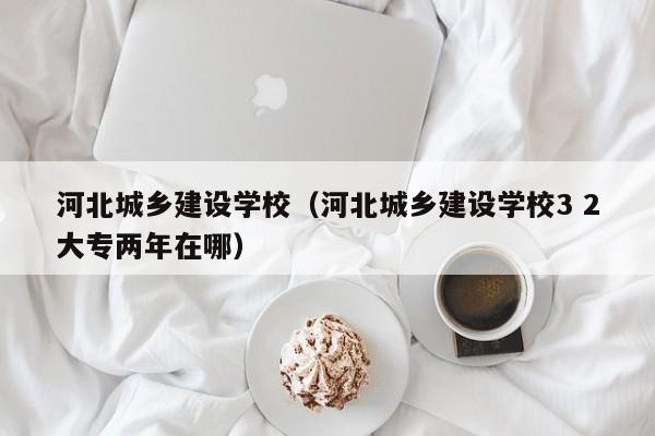 河北城乡建设学校（河北城乡建设学校3 2大专两年在哪）