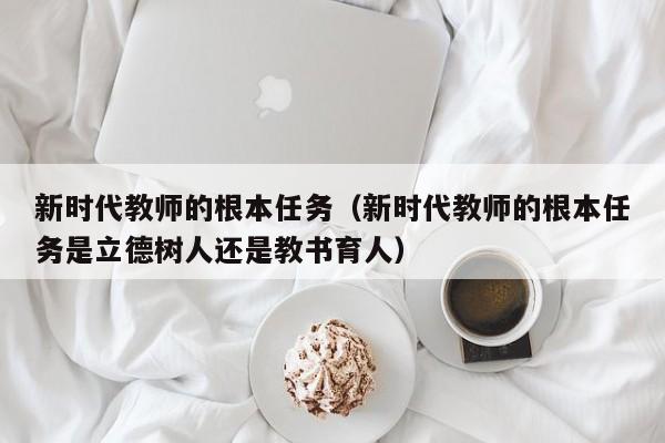 新时代教师的根本任务（新时代教师的根本任务是立德树人还是教书育人）