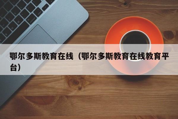 鄂尔多斯教育在线（鄂尔多斯教育在线教育平台）