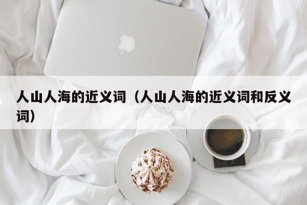 人山人海的近义词（人山人海的近义词和反义词）