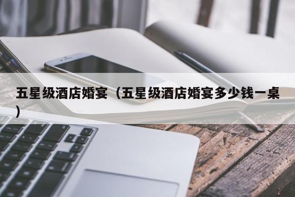 五星级酒店婚宴（五星级酒店婚宴多少钱一桌）
