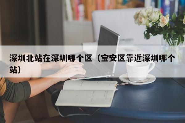 深圳北站在深圳哪个区（宝安区靠近深圳哪个站）