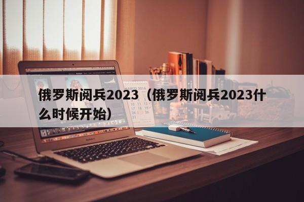 俄罗斯阅兵2023（俄罗斯阅兵2023什么时候开始）
