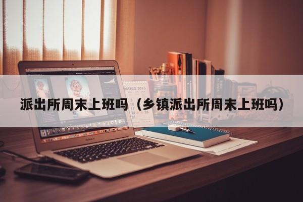 派出所周末上班吗（乡镇派出所周末上班吗）