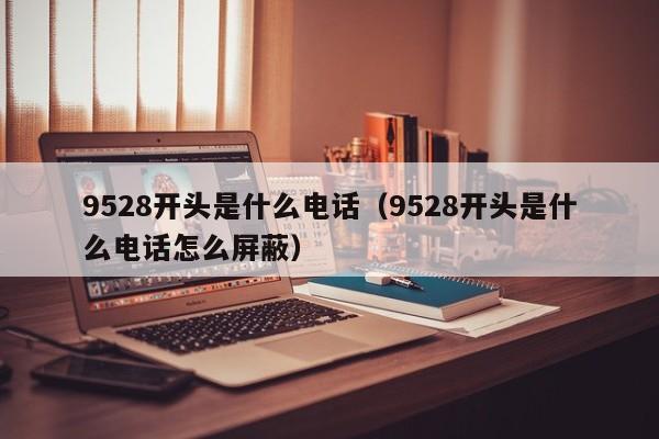 9528开头是什么电话（9528开头是什么电话怎么屏蔽）