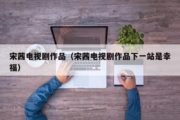 宋茜电视剧作品（宋茜电视剧作品下一站是幸福）