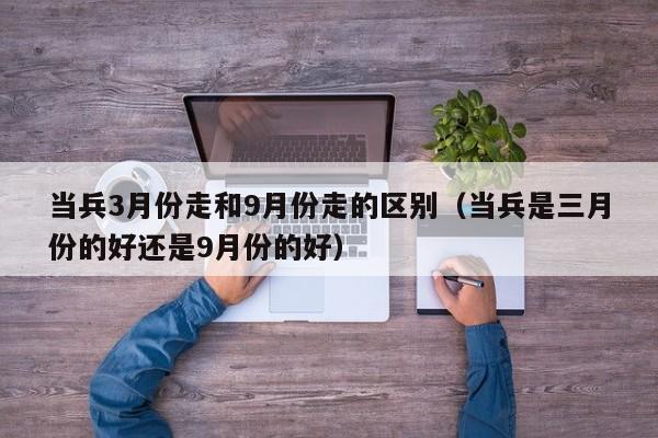 当兵3月份走和9月份走的区别（当兵是三月份的好还是9月份的好）