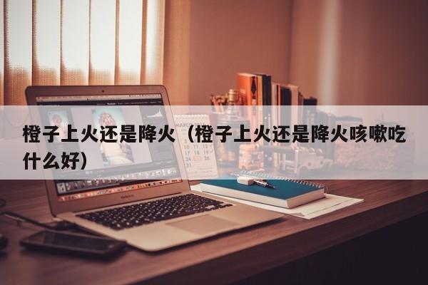 橙子上火还是降火（橙子上火还是降火咳嗽吃什么好）
