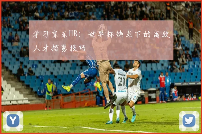 学习京东HR：世界杯热点下的高效人才招募技巧