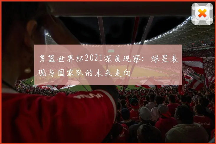 男篮世界杯2021深度观察：球星表现与国家队的未来走向