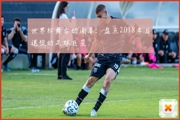 世界杯舞台的谢幕：盘点2018年后退役的足球巨星