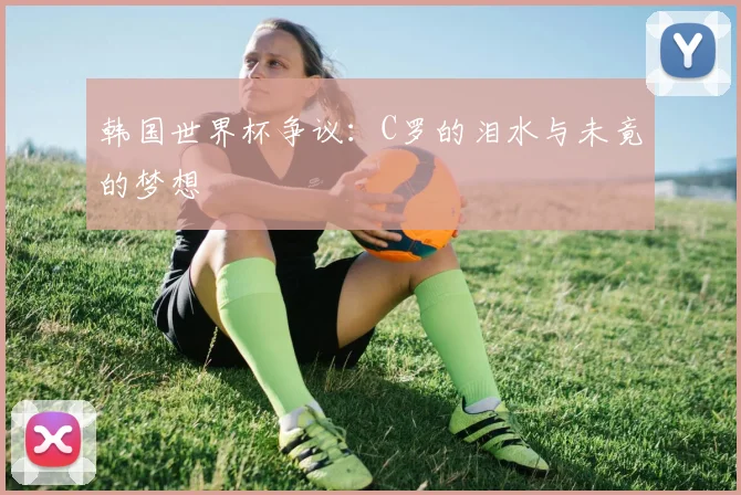 韩国世界杯争议：C罗的泪水与未竟的梦想
