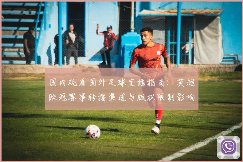国内观看国外足球直播指南:英超欧冠赛事转播渠道与版权限制影响