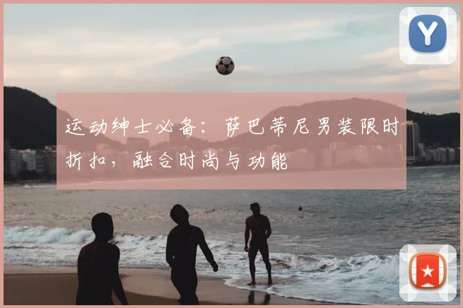 运动绅士必备：萨巴蒂尼男装限时折扣，融合时尚与功能