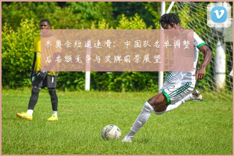 冬奥会短道速滑：中国队名单调整后名额竞争与奖牌前景展望