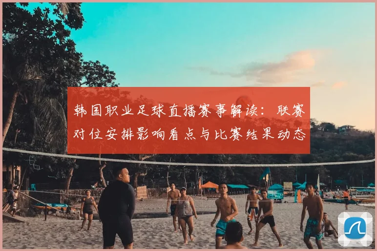 韩国职业足球直播赛事解读:联赛对位安排影响看点与比赛结果动态