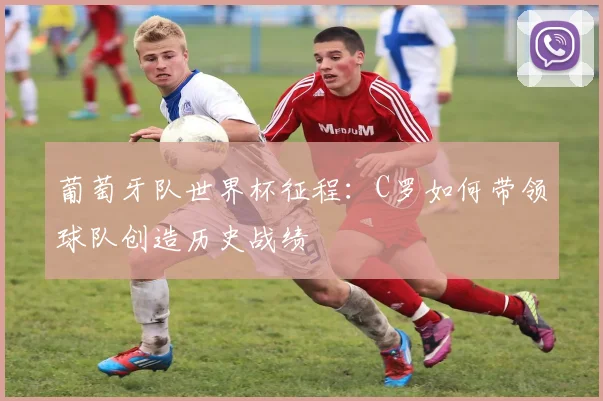 葡萄牙队世界杯征程：C罗如何带领球队创造历史战绩