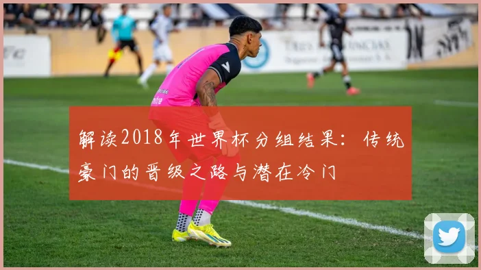解读2018年世界杯分组结果:传统豪门的晋级之路与潜在冷门