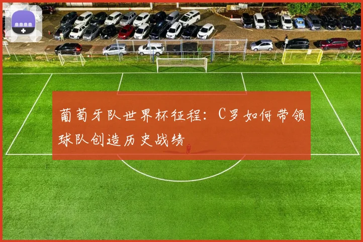 葡萄牙队世界杯征程：C罗如何带领球队创造历史战绩