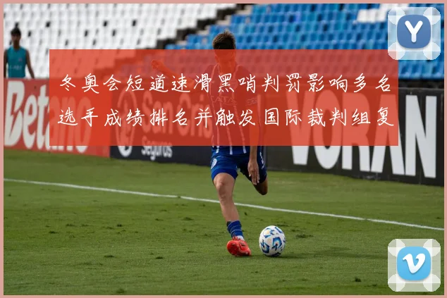 冬奥会短道速滑黑哨判罚影响多名选手成绩排名并触发国际裁判组复议