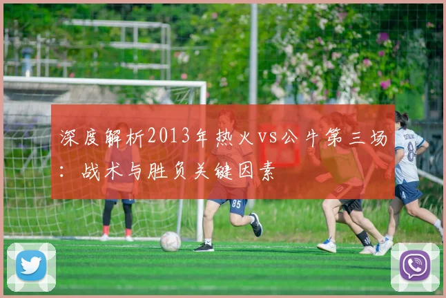 深度解析2013年热火vs公牛第三场：战术与胜负关键因素