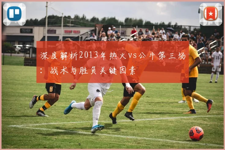 深度解析2013年热火vs公牛第三场：战术与胜负关键因素