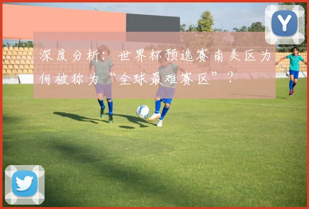 深度分析:世界杯预选赛南美区为何被称为“全球最难赛区”?