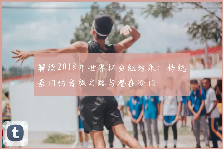 解读2018年世界杯分组结果:传统豪门的晋级之路与潜在冷门